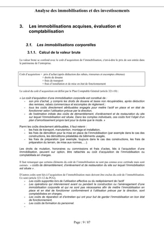 Analyse des immobilisations et des investissements
Page : 9 / 87
3. Les immobilisations acquises, évaluation et
comptabilisation
3.1. Les immobilisations corporelles
3.1.1. Calcul de la valeur brute
La valeur brute se confond avec le coût d’acquisition de l’immobilisation, c'est-à-dire le prix de son entrée dans
le patrimoine de l’entreprise.
Coût d’acquisition = prix d’achat (après déduction des rabais, ristournes et escomptes obtenus)
+ droits de douane
+ frais de transport
+ frais d’installation et de mise en état de fonctionnement
Le calcul du coût d’acquisition est défini par le Plan Comptable Général (article 321-10) :
« Le coût d’acquisition d’une immobilisation corporelle est constitué de :
- son prix d’achat, y compris les droits de douane et taxes non récupérables, après déduction
des remises, rabais commerciaux et escomptes de règlement ;
- tous les coûts directement attribuables engagés pour mettre l’actif en place et en état de
fonctionner selon l’utilisation prévue par la direction,
- de l’estimation initiale des coûts de démantèlement, d’enlèvement et de restauration du site
sur lequel l’immobilisation est située. Dans les comptes individuels, ces coûts font l’objet d’un
plan d’amortissement propre tant pour la durée que le mode. »
Parmi les coûts directement attribuables, il faut retenir :
- les frais de transport, manutention, montage et installation,
- les frais de démolition pour la mise en place de l’immobilisation (par exemple dans le cas des
constructions, les démolitions préalables de bâtiments usagés,
- les frais de préparation (par exemple, toujours dans le cas des constructions, les frais de
préparation du terrain, de mise aux normes, …).
Les droits de mutation, honoraires ou commissions et frais d’actes, liés à l’acquisition d’une
immobilisation, peuvent sur option, être rattachés au coût d’acquisition de l’immobilisation ou
comptabilisés en charges.
Il faut remarquer que certains éléments du coût de l’immobilisation ne sont pas connus avec certitude mais sont
estimés : « coûts de démantèlement, d’enlèvement et de restauration du site sur lequel l’immobilisation
est située » .
D’autres coûts sont liés à l’acquisition de l’immobilisation mais doivent être exclus du coût de l’immobilisation.
Ce sont (article 321-12 du PCG).
- Les coûts supportés lors de l’utilisation effective ou du redéploiement de l’actif
- Les opérations qui interviennent avant ou pendant la construction ou l’aménagement d’une
immobilisation corporelle et qui ne sont pas nécessaires afin de mettre l’immobilisation en
place et en état de fonctionner conformément à l’utilisation prévue par la direction, sont
comptabilisées en charges,
- Les coûts de réparation et d’entretien qui ont pour but de garder l’immobilisation en bon état
de fonctionnement,
- Les coûts de formation du personnel.
-
 