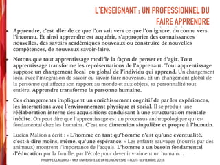 ➤ Apprendre, c’est aller de ce que l’on sait vers ce que l’on ignore, du connu vers
l’inconnu. Et ainsi apprendre est acquérir, s’approprier des connaissances
nouvelles, des savoirs académiques nouveaux ou construire de nouvelles
compétences, de nouveaux savoir-faire.
➤ Notons que tout apprentissage modifie la façon de penser et d’agir. Tout
apprentissage transforme les représentations de l’apprenant. Tout apprentissage
suppose un changement local ou global de l’individu qui apprend. Un changement
local avec l’intégration de savoir ou savoir-faire nouveaux. Et un changement global de
la personne qui affecte son rapport au monde et aux objets, sa personnalité tout
entière. Apprendre transforme la personne humaine.
➤ Ces changements impliquent un enrichissement cognitif de par les expériences,
les interactions avec l’environnement physique et social. Il se produit une
réélaboration interne des acquisitions conduisant à une structuration mentale
inédite. On peut dire que l’apprentissage est un processus anthropologique qui est
fondamental chez les humains. C’est une dimension singulière et propre à l’humain.
➤ Lucien Malson a écrit : « L’homme en tant qu’homme n’est qu’une éventualité,
c’est-à-dire moins, même, qu’une espérance. » Les enfants sauvages (nourris par des
animaux) montrent l’importance de l’acquis. L’homme a un besoin fondamental
d’éducation par la famille, par l’école pour devenir vraiment un humain…
L’ENSEIGNANT : UN PROFESSIONNEL DU
FAIRE APPRENDRE
PHILIPPE CLAUZARD – MCF UNIVERSITE DE LA REUNION/ESPE – AOUT - SEPTEMBRE 2016
 