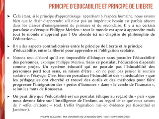 ➤ Cela étant, si le principe d’apprentissage appartient à l’espèce humaine, nous savons
bien que le désir d’apprendre s’il n’est pas un impérieux besoin est parfois absent
dans les classes d’enseignement du primaire et du secondaire. Il y a un certain
paradoxe qu’évoque Philippe Meirieu : tout le monde est apte à apprendre mais
tout le monde n’apprend pas ! On aborde ici un chapitre de philosophie de
l’éducation…
➤ Il y a des aspects contradictoires entre le principe de liberté et le principe
d’éducabilité, entre la liberté pour apprendre et l’obligation scolaire.
➤ Notons tout d’abord qu’il est impossible d’éduquer sans postuler l’éducabilité
des personnes, explique Philippe Meirieu. Sans ce postulat, l’éducation disparaît
comme projet. Un système éducatif qui ne postule pas l’éducabilité des
personnes perd tout sens, sa raison d’être : on ne peut pas penser le soutien
scolaire et l’étayage. C’est bien en postulant l’éducabilité des « inéducables » que
les pédagogues ont cherché et trouvé des outils et des méthodes pour faire
progresser l’intégration des « petits d’hommes » dans « le cercle de l’humain »,
selon les mots de Rousseau.
➤ On peut dire que l’éducabilité est un postulat éthique au regard du « pari » que
nous devons faire sur l’intelligence de l’enfant, au regard de ce que nous savons
de l’ »effet d’attente » (cad. L’effet Pygmalion mis en évidence par Rosenthal et
Jacobson).
PRINCIPE D’EDUCABILITE ET PRINCIPE DE LIBERTE
PHILIPPE CLAUZARD – MCF UNIVERSITE DE LA REUNION/ESPE – AOUT - SEPTEMBRE 2016
 