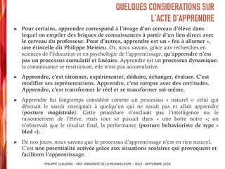 ➤ Pour certains, apprendre correspond à l’image d’un cerveau d’élève dans
lequel on empiler des briques de connaissances à partir d’un lien direct avec
le cerveau du professeur. Pour d’autres, apprendre est un « feu à allumer »,
une étincelle dit Philippe Meirieu. Or, nous savons, grâce aux recherches en
sciences de l’éducation et en psychologie de l’apprentissage, qu’apprendre n’est
pas un processus cumulatif et linéaire. Apprendre est un processus dynamique:
la connaissance se restructure, elle n’est pas accumulative.
➤ Apprendre, c’est tâtonner, expérimenter, déduire, échanger, évaluer. C’est
modifier ses représentations. Apprendre, c’est rompre avec des certitudes.
Apprendre, c’est transformer le réel et se transformer soi-même.
➤ Apprendre fut longtemps considéré comme un processus « naturel »: celui qui
détenait le savoir enseignait à quelqu’un qui ne savait pas et allait apprendre
(posture magistrale). Cette procédure n’excluait pas l’intelligence ou le
raisonnement de l’élève, mais tout se passait dans « une boîte noire »; on
n’observait que le résultat final, la performance (posture behavioriste de type «
bled »).
➤ De nos jours, nous savons que le processus d’apprentissage n’est en rien naturel.
C’est une potentialité activée grâce aux situations scolaires qui provoquent et
facilitent l’apprentissage.
QUELQUES CONSIDERATIONS SUR
L’ACTE D’APPRENDRE
PHILIPPE CLAUZARD – MCF UNIVERSITE DE LA REUNION/ESPE – AOUT - SEPTEMBRE 2016
 