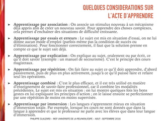 ➤ Apprentissage par association : On associe un stimulus nouveau à un mécanisme
déjà appris afin de créer un nouveau savoir. Pour apprendre des choses complexes,
cela permet d’enchaîner des situations de difficulté croissante.
➤ Apprentissage par essais et erreurs : Le sujet est mis en situation d’essai, on ne lui
donne aucun mode d’emploi (parfois même pas la condition de succès ou
d’élimination). Pour fonctionner correctement, il faut que la solution prenne en
compte ce que le sujet sait déjà.
➤ Apprentissage par explication : On explique au sujet, oralement ou par écrit, ce
qu’il doit savoir (exemple : un manuel de secourisme). C’est le principe des cours
magistraux.
➤ Apprentissage par répétition : On fait faire au sujet ce qu’il doit apprendre, d’abord
passivement, puis de plus en plus activement, jusqu’à ce qu’il puisse faire et refaire
seul les opérations.
➤ Apprentissage combiné : C’est le plus efficace, et il est très utilisé en matière
d’enseignement de savoir-faire professionnel, car il combine les modalités
précédentes. Le sujet est mis en situation : on lui montre quelques fois les bons
gestes en lui expliquant les principes d’action ; on le laisse ensuite se perfectionner
par une répétition de moins en moins supervisée.
➤ Apprentissage par immersion : Les langues s’apprennent mieux en situation
d’immersion totale. Par exemple, lorsque les cours ne sont donnés que dans la
langue à apprendre et que le professeur ne parle avec les élèves que dans leur langue
d’immersion.
QUELQUES CONSIDERATIONS SUR
L’ACTE D’APPRENDRE
PHILIPPE CLAUZARD – MCF UNIVERSITE DE LA REUNION/ESPE – AOUT - SEPTEMBRE 2016
 