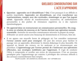 ➤ Question : apprendre est-il déstabilisant ? Oui. C’est pourquoi il est difficile et
parfois improbable. Apprendre est déstabilisant, car c’est transformer ses
représentations, rompre avec des certitudes, réaménager ce que l’on jugeait
savoir. Apprendre résulte de transformations successives, de confrontations
personnelles à des poches de résistances cognitives ou à des ruptures
épistémologiques.
➤ On apprend donc en restructurant ses connaissances personnelles. Du coup,
la mise en relation du nouveau et de l’ancien devient une opération mentale
essentielle. Assimiler de nouvelles connaissances nécessite la plupart du temps
d’ébranler un savoir ancien avec beaucoup de tâtonnements et d’erreurs, bien sûr.
➤ Il est apparu une nouvelle forme de pédagogie où l’on considère maintenant
l’erreur comme outil pour enseigner. On part des erreurs pour faciliter le
passage vers un apprendre, déterminer le chemin didactique le plus favorable. On
apprend en faisant des erreurs: en les analysant et en recommençant une
procédure. L’apprentissage par l’erreur permet de s’intéresser aux opérations
effectuées, aux stratégies mobilisées par l’apprenant. Il s’agit de conduire
l’élève à comprendre et rectifier son erreur de raisonnement. C’est un nouveau
paradigme pour l’apprentissage qui consiste à privilégier des cerveaux réflexifs à
des cerveaux essentiellement bien remplis.
QUELQUES CONSIDERATIONS SUR
L’ACTE D’APPRENDRE
PHILIPPE CLAUZARD – MCF UNIVERSITE DE LA REUNION/ESPE – AOUT - SEPTEMBRE 2016
 