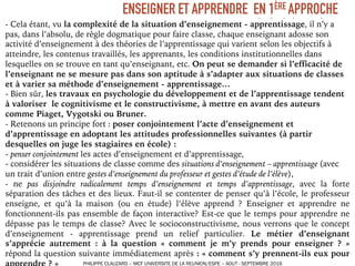 - Cela étant, vu la complexité de la situation d’enseignement - apprentissage, il n’y a
pas, dans l’absolu, de règle dogmatique pour faire classe, chaque enseignant adosse son
activité d’enseignement à des théories de l’apprentissage qui varient selon les objectifs à
atteindre, les contenus travaillés, les apprenants, les conditions institutionnelles dans
lesquelles on se trouve en tant qu’enseignant, etc. On peut se demander si l’efficacité de
l’enseignant ne se mesure pas dans son aptitude à s’adapter aux situations de classes
et à varier sa méthode d’enseignement - apprentissage…
- Bien sûr, les travaux en psychologie du développement et de l’apprentissage tendent
à valoriser le cognitivisme et le constructivisme, à mettre en avant des auteurs
comme Piaget, Vygotski ou Bruner.
- Retenons un principe fort : poser conjointement l’acte d’enseignement et
d’apprentissage en adoptant les attitudes professionnelles suivantes (à partir
desquelles on juge les stagiaires en école) :
- penser conjointement les actes d’enseignement et d’apprentissage,
- considérer les situations de classe comme des situations d’enseignement – apprentissage (avec
un trait d’union entre gestes d’enseignement du professeur et gestes d’étude de l’élève),
- ne pas disjoindre radicalement temps d’enseignement et temps d’apprentissage, avec la forte
séparation des tâches et des lieux. Faut-il se contenter de penser qu’à l’école, le professeur
enseigne, et qu’à la maison (ou en étude) l’élève apprend ? Enseigner et apprendre ne
fonctionnent-ils pas ensemble de façon interactive? Est-ce que le temps pour apprendre ne
dépasse pas le temps de classe? Avec le socioconstructivisme, nous verrons que le concept
d’enseignement - apprentissage prend un relief particulier. Le métier d’enseignant
s’apprécie autrement : à la question « comment je m’y prends pour enseigner ? »
répond la question suivante immédiatement après : « comment s’y prennent-ils eux pour
ENSEIGNER ET APPRENDRE EN 1ÈRE APPROCHE
PHILIPPE CLAUZARD – MCF UNIVERSITE DE LA REUNION/ESPE – AOUT - SEPTEMBRE 2016
 