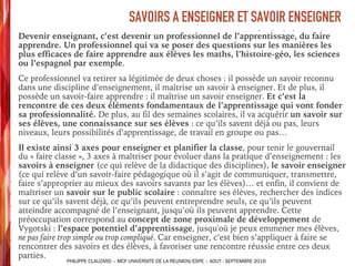 ➤ Devenir enseignant, c’est devenir un professionnel de l’apprentissage, du faire
apprendre. Un professionnel qui va se poser des questions sur les manières les
plus efficaces de faire apprendre aux élèves les maths, l’histoire-géo, les sciences
ou l’espagnol par exemple.
➤ Ce professionnel va retirer sa légitimée de deux choses : il possède un savoir reconnu
dans une discipline d’enseignement, il maîtrise un savoir à enseigner. Et de plus, il
possède un savoir-faire apprendre : il maîtrise un savoir enseigner. Et c’est la
rencontre de ces deux éléments fondamentaux de l’apprentissage qui vont fonder
sa professionnalité. De plus, au fil des semaines scolaires, il va acquérir un savoir sur
ses élèves, une connaissance sur ses élèves : ce qu’ils savent déjà ou pas, leurs
niveaux, leurs possibilités d’apprentissage, de travail en groupe ou pas…
➤ Il existe ainsi 3 axes pour enseigner et planifier la classe, pour tenir le gouvernail
du « faire classe », 3 axes à maîtriser pour évoluer dans la pratique d’enseignement : les
savoirs à enseigner (ce qui relève de la didactique des disciplines), le savoir enseigner
(ce qui relève d’un savoir-faire pédagogique où il s’agit de communiquer, transmettre,
faire s’approprier au mieux des savoirs savants par les élèves)… et enfin, il convient de
maîtriser un savoir sur le public scolaire : connaître ses élèves, rechercher des indices
sur ce qu’ils savent déjà, ce qu’ils peuvent entreprendre seuls, ce qu’ils peuvent
atteindre accompagné de l’enseignant, jusqu’où ils peuvent apprendre. Cette
préoccupation correspond au concept de zone proximale de développement de
Vygotski : l’espace potentiel d’apprentissage, jusqu'où je peux emmener mes élèves,
ne pas faire trop simple ou trop compliqué. Car enseigner, c’est bien s’appliquer à faire se
rencontrer des savoirs et des élèves, à favoriser une rencontre réussie entre ces deux
parties.
SAVOIRS A ENSEIGNER ET SAVOIR ENSEIGNER
PHILIPPE CLAUZARD – MCF UNIVERSITE DE LA REUNION/ESPE – AOUT - SEPTEMBRE 2016
 