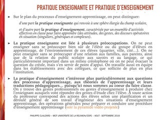 ➤ Sur le plan du processus d’enseignement-apprentissage, on peut distinguer:
d’une part la pratique enseignante qui renvoie à une sphère élargie du champ scolaire,
et d’autre part la pratique d’enseignement, caractérisée par un ensemble d’activités
effectives en classe pour faire apprendre (des attitudes, des gestes, des discours opératoires
en situation (singuliers, génériques et complexes).
➤ La pratique enseignante est liée à plusieurs préoccupations. On ne peut
enseigner sans se préoccuper bien sûr de l’élève ou du groupe d’élèves en
apprentissage, de l’environnement de ces élèves (quartier, ville, cité…). On ne
peut enseigner sans se préoccuper d’une relation aux familles, aux parents, ainsi
que de la relation du public scolaire aux savoirs et au langage, ce qui
particulièrement important dans un milieu créolophone où on ne peut évacuer la
question du créole, mais s’en servir de point d’appui. On travaille aussi en équipe
dans les établissements avec des collègues, ce que sollicite de plus en plus
l’institution.
➤ La pratique d’enseignement s’intéresse plus particulièrement aux questions
des processus d’apprentissage, aux théories de l’apprentissage et leurs
traductions pédagogiques… puisqu’ici nous sommes au coeur du faire classe.
On y trouve des gestes professionnels ou gestes d’enseignement à produire chez
l’enseignant auxquels vont répondre des gestes d’étude chez l’élève. À toute action
du professeur correspond des actions des élèves selon une planification et un
déroulé général de son travail d’ingénieur des situations d’enseignement
apprentissage, des opérations générales pour préparer et conduire une procédure
d’enseignement apprentissage (voir la pyramide vidéo projetée)
PRATIQUE ENSEIGNANTE ET PRATIQUE D’ENSEIGNEMENT
PHILIPPE CLAUZARD – MCF UNIVERSITE DE LA REUNION/ESPE – AOUT - SEPTEMBRE 2016
 