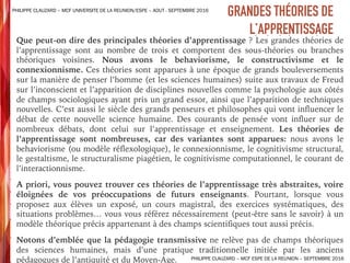 ➤ Que peut-on dire des principales théories d’apprentissage ? Les grandes théories de
l’apprentissage sont au nombre de trois et comportent des sous-théories ou branches
théoriques voisines. Nous avons le behaviorisme, le constructivisme et le
connexionnisme. Ces théories sont apparues à une époque de grands bouleversements
sur la manière de penser l’homme (et les sciences humaines) suite aux travaux de Freud
sur l’inconscient et l’apparition de disciplines nouvelles comme la psychologie aux côtés
de champs sociologiques ayant pris un grand essor, ainsi que l’apparition de techniques
nouvelles. C’est aussi le siècle des grands penseurs et philosophes qui vont influencer le
débat de cette nouvelle science humaine. Des courants de pensée vont influer sur de
nombreux débats, dont celui sur l’apprentissage et enseignement. Les théories de
l’apprentissage sont nombreuses, car des variantes sont apparues: nous avons le
behaviorisme (ou modèle réflexologique), le connexionnisme, le cognitivisme structural,
le gestaltisme, le structuralisme piagétien, le cognitivisme computationnel, le courant de
l’interactionnisme.
➤ A priori, vous pouvez trouver ces théories de l’apprentissage très abstraites, voire
éloignées de vos préoccupations de futurs enseignants. Pourtant, lorsque vous
proposez aux élèves un exposé, un cours magistral, des exercices systématiques, des
situations problèmes… vous vous référez nécessairement (peut-être sans le savoir) à un
modèle théorique précis appartenant à des champs scientifiques tout aussi précis.
➤ Notons d’emblée que la pédagogie transmissive ne relève pas de champs théoriques
des sciences humaines, mais d’une pratique traditionnelle initiée par les anciens
pédagogues de l’antiquité et du Moyen-Age.
GRANDES THÉORIES DE
L’APPRENTISSAGE
PHILIPPE CLAUZARD – MCF UNIVERSITE DE LA REUNION/ESPE – AOUT - SEPTEMBRE 2016
PHILIPPE CLAUZARD – MCF ESPE DE LA REUNION – SEPTEMBRE 2016
 