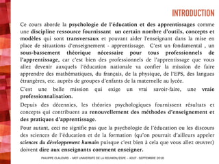 INTRODUCTION
Ce cours aborde la psychologie de l’éducation et des apprentissages comme
une discipline ressource fournissant un certain nombre d’outils, concepts et
modèles qui sont transversaux et pouvant aider l'enseignant dans la mise en
place de situations d’enseignement - apprentissage. C’est un fondamental , un
sous-bassement théorique nécessaire pour tous professionnels de
l’apprentissage, car c’est bien des professionnels de l’apprentissage que vous
allez devenir auxquels l’éducation nationale va confier la mission de faire
apprendre des mathématiques, du français, de la physique, de l’EPS, des langues
étrangères, etc. auprès de groupes d’enfants de la maternelle au lycée.
C’est une belle mission qui exige un vrai savoir-faire, une vraie
professionnalisation.
Depuis des décennies, les théories psychologiques fournissent résultats et
concepts qui contribuent au renouvellement des méthodes d’enseignement et
des pratiques d’apprentissage.
Pour autant, ceci ne signifie pas que la psychologie de l’éducation ou les discours
des sciences de l’éducation et de la formation (qu’on pourrait d’ailleurs appeler
sciences du développement humain puisque c’est bien à cela que vous allez œuvrer)
doivent dire aux enseignants comment enseigner.
PHILIPPE CLAUZARD – MCF UNIVERSITE DE LA REUNION/ESPE – AOUT - SEPTEMBRE 2016
 