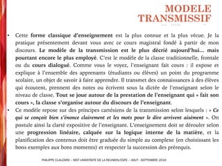 • Cette forme classique d’enseignement est la plus connue et la plus vécue. Je la
pratique présentement devant vous avec ce cours magistral fondé à partir de mon
discours. Le modèle de la transmission est le plus décrié aujourd’hui... mais
pourtant encore le plus employé. C’est le modèle de la classe traditionnelle, frontale
ou du cours dialogué. Comme vous le voyez, l’enseignant fait cours : il expose et
explique à l’ensemble des apprenants (étudiants ou élèves) un point du programme
scolaire, un objet de savoir à faire apprendre. Il transmet des connaissances à des élèves
qui écoutent, prennent des notes ou écrivent sous la dictée de l’enseignant selon le
niveau de classe. Tout se joue autour de la prestation de l’enseignant qui « fait son
cours », la classe s’organise autour du discours de l’enseignant.
• Ce modèle repose sur des principes cartésiens de la transmission selon lesquels : « Ce
qui se conçoit bien s’énonce clairement et les mots pour le dire arrivent aisément ». On
postule ainsi la clarté expositive de l’enseignant. L’enseignement doit se dérouler selon
une progression linéaire, calquée sur la logique interne de la matière, et la
planification des contenus doit être graduée du simple au complexe (en choisissant les
bons exemples aux bons moments) et respecter la succession des prérequis.
MODELE
TRANSMISSIF
PHILIPPE CLAUZARD – MCF UNIVERSITE DE LA REUNION/ESPE – AOUT - SEPTEMBRE 2016
 