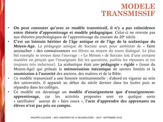 • On peut constater qu’avec ce modèle transmissif, il n’y a pas coïncidence
entre théorie d’apprentissage et modèle pédagogique. Celui-ci ne renvoie pas
aux théories psychologiques de l’apprentissage du courant du 20e siècle.
• C’est un lointain héritier de l’âge antique et de l’âge de la scolastique du
Moyen-Age. La pédagogie antique de Socrate avait pour ambition de « faire
accoucher » des connaissances ses élèves au moyen du cours dialogué. Le plus
bel exemple se trouve dans l’ouvrage : « Le Ménon » de Socrate (où d’une certaine
manière on perçoit que l’enseignant fait les questions, parfois les réponses et est
toujours très inducteur). La scolastique était une pédagogie « rigide » (issue du
Moyen-Age) qui prônait la mémorisation mécanique de savoirs limités et la
soumission à l’autorité des anciens, des maîtres et de la Bible.
• Ce modèle transmissif a une histoire institutionnelle : d'abord en vigueur au sein
des universités, il apparaît au début du siècle dernier dans les lycées puis se
répandra dans les collèges.
• Ce modèle est davantage un modèle d’enseignement que d’enseignement-
apprentissage, car les activités proposées sont en quelque sorte
« satellisées" autour de « faire cours », l’acte d’apprendre des apprenants ou
élèves n’est pas pris en compte.
MODELE
TRANSMISSIF
PHILIPPE CLAUZARD – MCF UNIVERSITE DE LA REUNION/ESPE – AOUT - SEPTEMBRE 2016
 