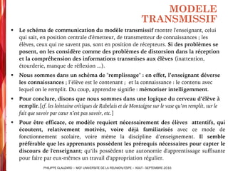 § Le schéma de communication du modèle transmissif montre l'enseignant, celui
qui sait, en position centrale d'émetteur, de transmetteur de connaissances ; les
élèves, ceux qui ne savent pas, sont en position de récepteurs. Si des problèmes se
posent, on les considère comme des problèmes de distorsion dans la réception
et la compréhension des informations transmises aux élèves (inattention,
étourderie, manque de réflexion ...).
§ Nous sommes dans un schéma de "remplissage" : en effet, l’enseignant déverse
les connaissances ; l’élève est le contenant ; et la connaissance : le contenu avec
lequel on le remplit. Du coup, apprendre signifie : mémoriser intelligemment.
§ Pour conclure, disons que nous sommes dans une logique du cerveau d’élève à
remplir.[cf. les lointaine critiques de Rabelais et de Montaigne sur le vase qu’on remplit, sur le
fait que savoir par cœur n’est pas savoir, etc.]
§ Pour être efficace, ce modèle requiert nécessairement des élèves attentifs, qui
écoutent, relativement motivés, voire déjà familiarisés avec ce mode de
fonctionnement scolaire, voire même la discipline d’enseignement. Il semble
préférable que les apprenants possèdent les prérequis nécessaires pour capter le
discours de l'enseignant; qu’ils possèdent une autonomie d'apprentissage suffisante
pour faire par eux-mêmes un travail d'appropriation régulier.
MODELE
TRANSMISSIF
PHILIPPE CLAUZARD – MCF UNIVERSITE DE LA REUNION/ESPE – AOUT - SEPTEMBRE 2016
 