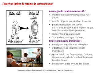 L’intérêt et limites du modèle de la transmission
Avantages	du	modèle	transmissif	:	
• modèle	moins	chronophage	que	nul	
autre.
• peu	de	moyens,	préparation	économe
• pas	d’anticipations	:	situation	
didactique,	hypothèses	d’apprentissage,	
zone	de	proche	développement.
• rédiger	les	propos	du	cours
• Traces	dans	ouvrages	scolaires,	
Limites	du	modèle	transmissif :
• enseignant	travaille	«	en	aveugle	»
• interférence,	conception	initiale	
inadéquate	
• ce	qui	est	dit	par	l’enseignant	n’est	pas	
toujours	entendu	de	la	même	façon	par	
tous	les	élèves.
• Pas	d’analyse	des	erreurs	des	élèves
PHILIPPE CLAUZARD – MCF UNIVERSITE DE LA REUNION/ESPE – AOUT - SEPTEMBRE 2016
 