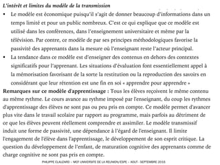 L’intérêt et limites du modèle de la transmission
§ Le modèle est économique puisqu’il s’agit de donner beaucoup d’informations dans un
temps limité et pour un public nombreux. C’est ce qui explique que ce modèle est
utilisé dans les conférences, dans l’enseignement universitaire et même par la
télévision. Par contre, ce modèle de par ses principes méthodologiques favorise la
passivité des apprenants dans la mesure où l’enseignant reste l’acteur principal.
§ La tendance dans ce modèle est d’enseigner des contenus en dehors des contextes
significatifs pour l’apprenant. Les situations d’évaluation font essentiellement appel à
la mémorisation favorisant de la sorte la restitution ou la reproduction des savoirs en
considérant que leur rétention est une fin en soi « apprendre pour apprendre »
Remarques sur ce modèle d'apprentissage : Tous les élèves reçoivent le même contenu
au même rythme. Le cours avance au rythme imposé par l'enseignant, du coup les rythmes
d'apprentissage des élèves ne sont pas ou peu pris en compte. Ce modèle permet d'avancer
plus vite dans le travail scolaire par rapport au programme, mais parfois au détriment de
ce que les élèves peuvent réellement comprendre et assimiler. Le modèle transmissif
induit une forme de passivité, une dépendance à l’égard de l'enseignant. Il limite
l'engagement de l'élève dans l'apprentissage, le développement de son esprit critique. La
question du développement de l’enfant, de maturation cognitive des apprenants comme de
charge cognitive ne sont pas pris en compte.
PHILIPPE CLAUZARD – MCF UNIVERSITE DE LA REUNION/ESPE – AOUT - SEPTEMBRE 2016
 