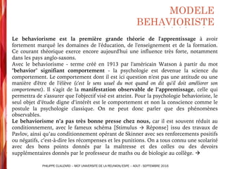 MODELE
BEHAVIORISTE
§ Le behaviorisme est la première grande théorie de l'apprentissage à avoir
fortement marqué les domaines de l'éducation, de l'enseignement et de la formation.
Ce courant théorique exerce encore aujourd'hui une influence très forte, notamment
dans les pays anglo-saxons.
§ Avec le behaviorisme - terme créé en 1913 par l'américain Watson à partir du mot
"behavior" signifiant comportement - la psychologie est devenue la science du
comportement. Le comportement dont il est ici question n'est pas une attitude ou une
manière d'être de l'élève (c'est le sens usuel du mot quand on dit qu'il doit améliorer son
comportement). Il s'agit de la manifestation observable de l’apprentissage, celle qui
permettra de s'assurer que l'objectif visé est atteint. Pour la psychologie behavioriste, le
seul objet d’étude digne d’intérêt est le comportement et non la conscience comme le
postule la psychologie classique. On ne peut donc parler que des phénomènes
observables.
§ Le behaviorisme n’a pas très bonne presse chez nous, car il est souvent réduit au
conditionnement, avec le fameux schéma [Stimulus → Réponse] issu des travaux de
Pavlov, ainsi qu’au conditionnement opérant de Skinner avec ses renforcements positifs
ou négatifs, c’est-à-dire les récompenses et les punitions. On a tous connu une scolarité
avec des bons points donnés par la maîtresse et des colles ou des devoirs
supplémentaires donnés par le professeur de maths ou de biologie au collège. à
PHILIPPE CLAUZARD – MCF UNIVERSITE DE LA REUNION/ESPE – AOUT - SEPTEMBRE 2016
 