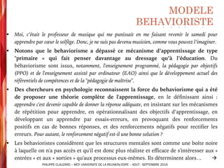 MODELE
BEHAVIORISTE
§ Moi, c’était le professeur de musique qui me punissait en me faisant revenir le samedi pour
apprendre par cœur le solfège. Donc, je ne suis pas devenu musicien, comme vous pouvez l’imaginer.
§ Notons que le behaviorisme a dépassé ce mécanisme d’apprentissage de type
"primaire » qui fait penser davantage au dressage qu’à l’éducation. Du
béhaviorisme sont issus, notamment, l'enseignement programmé, la pédagogie par objectifs
(PPO) et de l'enseignement assisté par ordinateur (EAO) ainsi que le développement actuel des
référentiels de compétences et de la "pédagogie de maîtrise".
§ Des chercheurs en psychologie reconnaissent la force du behaviorisme qui a été
de proposer une théorie complète de l'apprentissage, en le définissant ainsi :
apprendre c'est devenir capable de donner la réponse adéquate, en insistant sur les mécanismes
de répétition pour apprendre, en opérationnalisant des objectifs d’apprentissage, en
développant un apprendre par essais-erreurs, en provoquant des renforcements
positifs en cas de bonnes réponses, et des renforcements négatifs pour rectifier les
erreurs. Pour autant, le renforcement négatif est-il une bonne solution ?
§ Les behavioristes considèrent que les structures mentales sont comme une boîte noire
à laquelle on n'a pas accès et qu'il est donc plus réaliste et efficace de s'intéresser aux «
entrées » et aux « sorties » qu'aux processus eux-mêmes. Ils déterminent alors… à
PHILIPPE CLAUZARD – MCF UNIVERSITE DE LA REUNION/ESPE – AOUT - SEPTEMBRE 2016
 