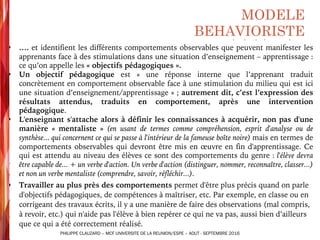 § …. et identifient les différents comportements observables que peuvent manifester les
apprenants face à des stimulations dans une situation d’enseignement – apprentissage :
ce qu’on appelle les « objectifs pédagogiques ».
§ Un objectif pédagogique est « une réponse interne que l’apprenant traduit
concrètement en comportement observable face à une stimulation du milieu qui est ici
une situation d’enseignement/apprentissage » ; autrement dit, c’est l’expression des
résultats attendus, traduits en comportement, après une intervention
pédagogique.
§ L'enseignant s'attache alors à définir les connaissances à acquérir, non pas d'une
manière « mentaliste » (en usant de termes comme compréhension, esprit d'analyse ou de
synthèse... qui concernent ce qui se passe à l'intérieur de la fameuse boîte noire) mais en termes de
comportements observables qui devront être mis en œuvre en fin d'apprentissage. Ce
qui est attendu au niveau des élèves ce sont des comportements du genre : l'élève devra
être capable de... + un verbe d'action. Un verbe d'action (distinguer, nommer, reconnaître, classer...)
et non un verbe mentaliste (comprendre, savoir, réfléchir...).
§ Travailler au plus près des comportements permet d'être plus précis quand on parle
d'objectifs pédagogiques, de compétences à maîtriser, etc. Par exemple, en classe ou en
corrigeant des travaux écrits, il y a une manière de faire des observations (mal compris,
à revoir, etc.) qui n'aide pas l'élève à bien repérer ce qui ne va pas, aussi bien d’ailleurs
que ce qui a été correctement réalisé.
MODELE
BEHAVIORISTE
PHILIPPE CLAUZARD – MCF UNIVERSITE DE LA REUNION/ESPE – AOUT - SEPTEMBRE 2016
 