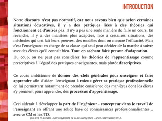 INTRODUCTION
Notre discours n’est pas normatif, car nous savons bien que selon certaines
situations éducatives, il y a des pratiques liées à des théories qui
fonctionnent et d’autres pas. Il n’y a pas une seule manière de faire un cours. En
revanche, il y a des manières plus adaptées, face à certaines situations, des
méthodes qui ont fait leurs preuves, des modèles dont on mesure l’efficacité. Mais
c’est l’enseignant en charge de sa classe qui seul peut décider de la marche à suivre
avec des élèves qu’il connaît bien. Tout en sachant faire preuve d’adaptation.
Du coup, on ne peut pas considérer les théories de l’apprentissage comme
prescriptives à l’égard des pratiques enseignantes, mais plutôt descriptives.
Ce cours ambitionne de donner des clefs générales pour enseigner et faire
apprendre afin d’aider l'enseignant à mieux gérer sa pratique professionnelle
en lui permettant notamment de prendre conscience des manières dont les élèves
s'y prennent pour apprendre, des processus d’apprentissage.
Ceci aiderait à développer la part de l’ingénieur - concepteur dans le travail de
l’enseignant en offrant une solide base de connaissances professionnalisantes…
avec ce CM et les TD.
INTRODUCTION
PHILIPPE CLAUZARD – MCF UNIVERSITE DE LA REUNION/ESPE – AOUT - SEPTEMBRE 2016
 