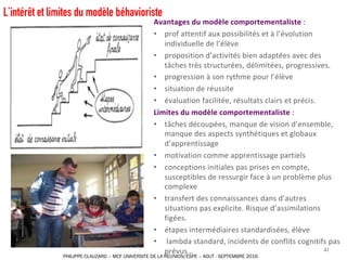 Avantages	du	modèle	comportementaliste	:	
• prof	attentif	aux	possibilités	et	à	l’évolution	
individuelle	de	l’élève
• proposition	d’activités	bien	adaptées	avec	des	
tâches	très	structurées,	délimitées,	progressives.
• progression	à	son	rythme	pour	l’élève
• situation	de	réussite
• évaluation	facilitée,	résultats	clairs	et	précis.	
Limites	du	modèle	comportementaliste	:	
• tâches	découpées,	manque	de	vision	d’ensemble,	
manque	des	aspects	synthétiques	et	globaux	
d’apprentissage
• motivation	comme	apprentissage	partiels
• conceptions	initiales	pas	prises	en	compte,	
susceptibles	de	ressurgir	face	à	un	problème	plus	
complexe
• transfert	des	connaissances	dans	d’autres	
situations	pas	explicite.	Risque	d’assimilations	
figées.	
• étapes	intermédiaires	standardisées,	élève
• lambda	standard,	incidents	de	conflits	cognitifs	pas	
prévus… 41
L’intérêt et limites du modèle béhavioriste
PHILIPPE CLAUZARD – MCF UNIVERSITE DE LA REUNION/ESPE – AOUT - SEPTEMBRE 2016
 