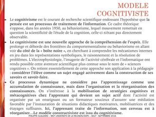 ➤ Le cognitivisme est le courant de recherche scientifique endossant l'hypothèse que la
pensée est un processus de traitement de l'information. Ce cadre théorique
s'oppose, dans les années 1950, au béhaviorisme, lequel mouvement remettait en
question la scientificité de l'étude de la cognition, celle-ci n'étant pas directement
observable.
➤ Le cognitivisme est une nouvelle approche de la compréhension de l’esprit. Elle
prolonge et déborde des frontières du comportementalisme ou behaviorisme en allant
voir du côté de la « boîte noire », en cherchant à comprendre les mécanismes internes
en jeu dans les représentations symboliques, le raisonnement et la résolution de
problèmes. L’électrophysiologie, l’imagerie de l’activité cérébrale et l’informatique ont
rendu possible cette aventure scientifique plus connue sous le nom de « sciences
cognitives ». On retient essentiellement de cette approche son application à la pédagogie
: considérer l’élève comme un sujet engagé activement dans la construction de ses
savoirs et savoir-faire.
➤ Ce processus dynamique ne considère pas l’apprentissage comme une
accumulation de connaissance, mais dans l’organisation et la réorganisation des
connaissances. On s’intéresse à la mobilisation de stratégies cognitives et
métacognitives chez l’apprenant qui devient un sujet actif dont l’activité est
organisée par un enseignant ou un formateur soucieux d’assurer une médiation
favorable par l’instauration de situations didactiques motivantes, mobilisatrices et des
étayages suffisants. Ici, l’apprenant traite de l’information, son cerveau est à
réorganiser…Le modèle constructiviste est issu du cognitivisme.
MODELE
COGNITIVISTE
PHILIPPE CLAUZARD – MCF UNIVERSITE DE LA REUNION/ESPE – AOUT - SEPTEMBRE 2016
 