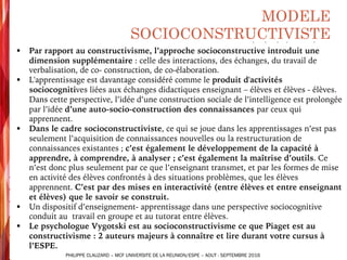 § Par rapport au constructivisme, l’approche socioconstructive introduit une
dimension supplémentaire : celle des interactions, des échanges, du travail de
verbalisation, de co- construction, de co-élaboration.
§ L'apprentissage est davantage considéré comme le produit d'activités
sociocognitives liées aux échanges didactiques enseignant – élèves et élèves - élèves.
Dans cette perspective, l’idée d’une construction sociale de l’intelligence est prolongée
par l’idée d’une auto-socio-construction des connaissances par ceux qui
apprennent.
§ Dans le cadre socioconstructiviste, ce qui se joue dans les apprentissages n’est pas
seulement l’acquisition de connaissances nouvelles ou la restructuration de
connaissances existantes ; c’est également le développement de la capacité à
apprendre, à comprendre, à analyser ; c’est également la maîtrise d’outils. Ce
n’est donc plus seulement par ce que l’enseignant transmet, et par les formes de mise
en activité des élèves confrontés à des situations problèmes, que les élèves
apprennent. C’est par des mises en interactivité (entre élèves et entre enseignant
et élèves) que le savoir se construit.
§ Un dispositif d’enseignement- apprentissage dans une perspective sociocognitive
conduit au travail en groupe et au tutorat entre élèves.
§ Le psychologue Vygotski est au socioconstructivisme ce que Piaget est au
constructivisme : 2 auteurs majeurs à connaître et lire durant votre cursus à
l’ESPE.
MODELE
SOCIOCONSTRUCTIVISTE
PHILIPPE CLAUZARD – MCF UNIVERSITE DE LA REUNION/ESPE – AOUT - SEPTEMBRE 2016
 