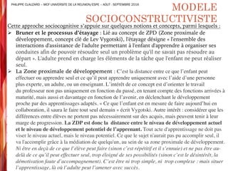 Cette approche sociocognitive s’appuie sur quelques notions et concepts, parmi lesquels :
Ø Bruner et le processus d’étayage : Lié au concept de ZPD (Zone proximale de
développement, concept clé de Lev Vygotski), l'étayage désigne « l'ensemble des
interactions d'assistance de l'adulte permettant à l'enfant d'apprendre à organiser ses
conduites afin de pouvoir résoudre seul un problème qu'il ne savait pas résoudre au
départ ». L'adulte prend en charge les éléments de la tâche que l'enfant ne peut réaliser
seul.
Ø La Zone proximale de développement : C’est la distance entre ce que l’enfant peut
effectuer ou apprendre seul et ce qu’il peut apprendre uniquement avec l’aide d’une personne
plus experte, un adulte, ou un enseignant. L’intérêt de ce concept est d’orienter le travail
du professeur non pas uniquement en fonction du passé, en tenant compte des fonctions arrivées à
maturité, mais aussi et davantage en fonction de l’avenir, en déclenchant le développement
proche par des apprentissages adaptés. « Ce que l’enfant est en mesure de faire aujourd’hui en
collaboration, il saura le faire tout seul demain » écrit Vygotski. Autre intérêt : considérer que les
différences entre élèves ne portent pas nécessairement sur des acquis, mais peuvent tenir à leur
marge de progression. La ZDP est donc la distance entre le niveau de développement actuel
et le niveau de développement potentiel de l’apprenant. Tout acte d'apprentissage ne doit pas
viser le niveau actuel, mais le niveau potentiel. Ce que le sujet n'aurait pas pu accomplir seul, il
va l'accomplir grâce à la médiation de quelqu'un, au sein de sa zone proximale de développement.
Ni être en deçà de ce que l’élève peut faire (sinon c’est répétitif et il s’ennuie) et ne pas être au-
delà de ce qu’il peut effectuer seul, trop éloigné de ses possibilités (sinon c’est le désintérêt, la
démotivation faute d’accompagnement). C’est être ni trop simple, ni trop complexe : mais situer
l’apprentissage, là où l’adulte peut l’amener avec succès.
MODELE
SOCIOCONSTRUCTIVISTE
PHILIPPE CLAUZARD – MCF UNIVERSITE DE LA REUNION/ESPE – AOUT - SEPTEMBRE 2016
 