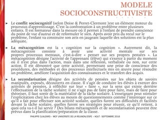 ➤ Le conflit sociocognitif (selon Doise & Perret-Clermont )est un élément moteur du
processus d'apprentissage. C’est la confrontation à un problème entre plusieurs
enfants. Il est formateur dans la mesure où il permet à l'enfant de prendre conscience
du point de vue d'autrui et de reformuler le sien. Après avoir pris du recul sur le
problème, l'enfant va construire son avis en jaugeant laquelle des solutions est la plus
adéquate.
➤ La métacognition est la « cognition sur la cognition ». Autrement dit, la
métacognition consiste à avoir une activité mentale sur ses
propres processus mentaux, c'est-à-dire « penser sur ses propres pensées ». La
métacognition désigne l'activité de l'apprenant (élève) qui s'exerce à partir du moment
où il n'est plus dans l'action, mais dans une réflexion, verbalisée ou non, sur cette
action. Il est démontré que cette activité, permettant une prise de conscience des
procédures, des méthodes et des processus intellectuels mis en œuvre pour résoudre
un problème, améliore l'acquisition des connaissances et le transfert des acquis.
➤ La secondarisation désigne des activités de pensées sur les objets de savoirs
manipulés, exposés, découverts en classe. Il s’agit de conduire les élèves à exercer des
activités de pensées, à réfléchir sur leur « faire », sur la sens qui existe derrière
l’effectuation de la tâche scolaire: il ne s’agit pas de faire pour faire, mais de faire pour
théoriser, il faut sortir de la matérialité de la tâche scolaire. L’enseignant peut stimuler
l’explicitation chez les élèves au moyen de questionnements comme l’interroger sur ce
qu’il a fait pour effectuer son activité scolaire, quelles furent ses difficultés et facilités
devant la tâche scolaire, quelles furent ses stratégies pour réussir, ce qu’il retient, à
quoi cela va-t-il lui servir ? Des bilans métacognitifs et de secondarisation peuvent être
prévus dans la planification/préparation de la classe.
MODELE
SOCIOCONSTRUCTIVISTE
PHILIPPE CLAUZARD – MCF UNIVERSITE DE LA REUNION/ESPE – AOUT - SEPTEMBRE 2016
 