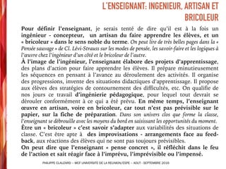 Pour définir l’enseignant, je serais tenté de dire qu’il est à la fois un
ingénieur - concepteur, un artisan du faire apprendre les élèves, et un
« bricoleur » dans le sens noble du terme. On peut lire de très belles pages dans la «
Pensée sauvage » de Cl. Lévi-Strauss sur les modes de pensée, les savoir-faire et les logiques à
l’œuvre chez l’ingénieur d’un côté et le bricoleur de l’autre.
À l’image de l’ingénieur, l’enseignant élabore des projets d’apprentissage,
des plans d’action pour faire apprendre les élèves. Il prépare minutieusement
les séquences en pensant à l’avance au déroulement des activités. Il organise
des progressions, invente des situations didactiques d’apprentissage. Il propose
aux élèves des stratégies de contournement des difficultés, etc. On qualifie de
nos jours ce travail d’ingénierie pédagogique, pour lequel tout devrait se
dérouler conformément à ce qui a été prévu. En même temps, l’enseignant
œuvre en artisan, voire en bricoleur, car tout n’est pas prévisible sur le
papier, sur la fiche de préparation. Dans son univers clos que forme la classe,
l’enseignant se débrouille avec les moyens du bord en saisissant les opportunités du moment.
Être un « bricoleur » c’est savoir s’adapter aux variabilités des situations de
classe. C’est être apte à des improvisations - arrangements face au feed-
back, aux réactions des élèves qui ne sont pas toujours prévisibles.
On peut dire que l’enseignant « pense concret », il réfléchit dans le feu
de l’action et sait réagir face à l’imprévu, l’imprévisible ou l’impensé.
L’ENSEIGNANT: INGENIEUR, ARTISAN ET
BRICOLEUR
PHILIPPE CLAUZARD – MCF UNIVERSITE DE LA REUNION/ESPE – AOUT - SEPTEMBRE 2016
 