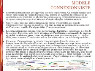 ➤ Le connexionnisme est une approche issue du cognitivisme. Ce modèle possède une
vision particulière de l’esprit humain conçu comme un système de connexions. Le
connexionnisme modélise les phénomènes mentaux ou comportementaux comme
des processus qui émergent de réseaux d'unités simples interconnectées.
➤ Ces systèmes sont des grands réseaux aux entités très simples, des nœuds
interconnectés et opérant en parallèle. On peut penser au système interconnecté
de l’internet, la toile d’araignée faite d’interconnexions.
➤ Le connexionnisme considère les performances humaines, supérieures à celles de
la machine. Il explique cela par la structure de l’architecture neuronale du cerveau
organisé en réseaux pour traiter des informations simultanément et en nombre
élevé, contrairement à l’ordinateur reliant les informations par unités séquentielles.
➤ En termes d’apprentissage, le modèle connexionniste donne le primat aux
interactions, aux liaisons adéquates, aux interdépendances et aux interconnexions
que le cerveau organise, se démarquant ainsi de la représentation d’une acquisition
des connaissances en termes de stockage dans une mémoire statique. Ici le cerveau
des apprenants est un cerveau à organiser en réseaux de savoirs. Il s’agit de
conduire les élèves à organiser leurs connaissances dans des réseaux, à les tisser
pour augmenter leur signification. L’outil que forme la « carte mentale » en est
un exemple. Et vraisemblablement un outil d’apprentissage à développer à tout
âge, dans toutes disciplines d’enseignement.
MODELE
CONNEXIONNISTE
PHILIPPE CLAUZARD – MCF UNIVERSITE DE LA REUNION/ESPE – AOUT - SEPTEMBRE 2016
 