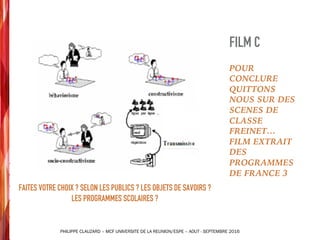FAITES VOTRE CHOIX ? SELON LES PUBLICS ? LES OBJETS DE SAVOIRS ?
LES PROGRAMMES SCOLAIRES ?
PHILIPPE CLAUZARD – MCF UNIVERSITE DE LA REUNION/ESPE – AOUT - SEPTEMBRE 2016
POUR
CONCLURE
QUITTONS
NOUS SUR DES
SCENES DE
CLASSE
FREINET…
FILM EXTRAIT
DES
PROGRAMMES
DE FRANCE 3
FILM C
 