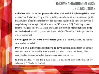 RECOMMANDATIONS EN GUISE
DE CONCLUSIONS
- Solliciter ainsi dans des phases de bilan une activité métacognitive : une
distance réflexive sur ce que font les élèves en classe et sur les savoirs qu’ils
manipulent afin de saisir derrière les activités scolaires le sens des savoirs à
acquérir (qu’est-ce que j’ai fait en classe? Comment ? Qu’est-ce que j’en
retiens? A quoi ça sert?...) , cad. Installer des temps métacognitifs et de
secondarisation (faire penser sur les activités effectuées et faire penser les
objets scolaires)
- Développer des activités de transfert (dans un autre domaine) et non le
seul redire ou refaire
- Privilégier la dimension formative de l'évaluation, considérer les erreurs
comme autant d’obstacles à comprendre et non comme des faute, faire
analyser les erreurs pour les comprendre avec les élèves
- Inclure en classe tous les élèves quelles que soient leurs difficultés et s’y
adapter (cf. l’école inclusive)
 