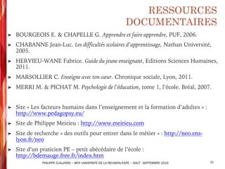 RESSOURCES
DOCUMENTAIRES
➤ BOURGEOIS E. & CHAPELLE G. Apprendre et faire apprendre, PUF, 2006.
➤ CHABANNE Jean-Luc. Les difficultés scolaires d’apprentissage, Nathan Université,
2005.
➤ HERVIEU-WANE Fabrice. Guide du jeune enseignant, Editions Sciences Humaines,
2011.
➤ MARSOLLIER C. Enseigne avec ton cœur. Chronique sociale, Lyon, 2011.
➤ MERRI M. & PICHAT M. Psychologie de l’éducation, tome 1, l’école. Bréal, 2007.
➤ Site « Les facteurs humains dans l’enseignement et la formation d’adultes » :
http://www.pedagopsy.eu/
➤ Site de Philippe Meirieu : http://www.meirieu.com
➤ Site de recherche « des outils pour entrer dans le métier » : http://neo.ens-
lyon.fr/neo
➤ Site d’un praticien PE – petit abécédaire de l’école :
http://bdemauge.free.fr/index.htm
59PHILIPPE CLAUZARD – MCF UNIVERSITE DE LA REUNION/ESPE – AOUT - SEPTEMBRE 2016
 