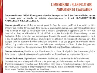 ➤ On pourrait aussi définir l’enseignant selon les 3 casquettes, les 3 fonctions qu’il doit mettre
en œuvre pour accomplir sa mission d’enseignement : il est PLANIFICATEUR,
ANIMATEUR & ÉVALUATEUR.
➤ Comme planificateur, il doit en amont avant de faire la classe, réfléchir à ce qu’il va faire,
préparer par écrit le déroulement de la classe, se documenter, penser à des activités prétextes pour
faire assimiler un objet de savoir (car c’est le savoir à comprendre et apprendre qui est visé, non
l’activité scolaire en elle-même). Il doit définir à la fois les objectifs d’apprentissage et leur
évaluation. Il doit rechercher des supports pour les activités scolaires (documents, exercices, etc.).
Il doit réfléchir aux rôles et attitudes attendus pour les élèves et en contrepoint à la place qu’il doit
occuper dans un scénario d’action didactique conjointe : à ce que propose le professeur répond
l’élève. Il y a nécessairement une co-activité entre enseignant et élèves. Il doit imaginer des
scénarios ou stratégies de contournement de la difficulté pour les élèves en fragilités…
➤ Comme animateur, il veille au bon déroulement de la classe, il régule le fonctionnement général
de la classe et opère des étayages nécessaires selon les demandes et les besoins des élèves…
➤ Comme évaluateur, il prévoit des tests ou des évaluations pour obtenir des informations sur
l’avancée des apprentissages des élèves, pour ajuster de prochaines séances sur le même sujet
d’apprentissage, pour remédier à des difficultés et opter pour la formation de groupes de besoin ou
de soutien, dans le cadre d’une pédagogie différenciée. Et puis il doit rendre compte auprès des
élèves et des familles des acquisitions des élèves.
L’ENSEIGNANT : PLANIFICATEUR,
ANIMATEUR ET EVALUATEUR
PHILIPPE CLAUZARD – MCF UNIVERSITE DE LA REUNION/ESPE – AOUT - SEPTEMBRE 2016
 