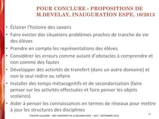 • Éclairer	l’histoire	des	savoirs
• Faire	exister des	situations	problèmes proches de	tranche	de	vie	
des	élèves
• Prendre en compte les	représentations des	élèves
• Considérer les	erreurs comme autant d’obstacles à	comprendre et	
non	comme des	fautes
• Développer des	activités de	transfert (dans	un	autre	domaine) et	
non	le	seul redire ou refaire
• Installer	des	temps	métacognitifs et	de	secondarisation (faire	
penser	sur	les	activités	effectuées	et	faire	penser	les	objets	
scolaires)
• Aider	à	penser les	connaissances en termes de	réseaux pour	mettre
à	jour	les	structures	des	disciplines
67
POUR CONCLURE : PROPOSITIONS DE
M.DEVELAY, INAUGURATION ESPE, 10/2013
PHILIPPE CLAUZARD – MCF UNIVERSITE DE LA REUNION/ESPE – AOUT - SEPTEMBRE 2016
 