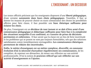 Les textes officiels précisent que les enseignants disposent d’une liberté pédagogique,
d'une certaine autonomie dans leurs choix pédagogiques. Toutefois, il faut se
donner les moyens de pouvoir choisir en toute connaissance des choses les possibilités
offertes pour faire classe, il faut posséder une base théorique suffisante pour
éclairer les choix.
De plus, l’enseignant est un décideur de tout instant et se doit d’être armé d’une
connaissance pédagogique et didactique suffisante pour faire face à la complexité
des situations auxquelles il est confronté, et s’assurer de prises de décisions
pertinentes et cohérentes. Il faut savoir que la classe est un lieu de forte incertitude
et les problèmes qui se posent ne sont pas toujours formulables, tels que des solutions
satisfaisantes soient immédiatement envisageables. Les connaissances théoriques
permettent de réduire des incertitudes.
Enfin, le métier d'enseignant est un métier complexe, diversifié, en constante
évolution d'où la nécessité d'actualiser régulièrement ses connaissances, de les
compléter, de repenser ses démarches, de mener une réflexion sur son activité
professionnelle. D’où la notion de praticien réflexif qui sait réfléchir sur son
activité d’enseignement et l’ajuster.
L’ENSEIGNANT : UN DECIDEUR
PHILIPPE CLAUZARD – MCF UNIVERSITE DE LA REUNION/ESPE – AOUT - SEPTEMBRE 2016
 