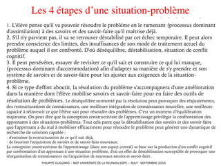 Les 4 étapes d’une situation-problème
1. L'élève pense qu'il va pouvoir résoudre le problème en le ramenant (processus dominant
d'assimilation) à des savoirs et des savoir-faire qu'il maîtrise déjà.
2. S'il n'y parvient pas, il va se retrouver déstabilisé par cet échec temporaire. Il peut alors
prendre conscience des limites, des insuffisances de son mode de traitement actuel du
problème auquel il est confronté. D'où déséquilibre, déstabilisation, situation de conflit
cognitif.
3. Il peut persévérer, essayer de revisiter ce qu'il sait et construire ce qui lui manque,
(processus dominant d'accommodation) afin d'adapter sa manière de s'y prendre et son
système de savoirs et de savoir-faire pour les ajuster aux exigences de la situation-
problème.
4. Si ce type d'effort aboutit, la résolution du problème s'accompagnera d'une amélioration
dans la manière dont l'élève mobilise savoirs et savoir-faire pour en faire des outils de
résolution de problèmes. Le déséquilibre surmonté par la résolution peut provoquer des réajustements,
des restructurations de connaissances, une meilleure intégration de connaissances nouvelles, une meilleure
capacité à réinvestir ce que l'élève sait pour résoudre des problèmes. C’est un moment d’équilibration
majorante. On peut dire que la conception constructiviste de l'apprentissage privilégie la confrontation des
apprenants à des situations-problèmes. Tout cela parce que la déstabilisation des savoirs et des savoir-faire
que l'apprenant a du mal à mobiliser efficacement pour résoudre le problème peut générer une dynamique de
recherche de solution capable :
- d'entraîner la restructuration de ce qu'il sait déjà,
- de favoriser l'acquisition de savoirs et de savoir-faire nouveaux.
La conception constructiviste de l'apprentissage (dans son aspect central) se base sur la production d'un conflit cognitif
par confrontation d'un apprenant à une situation problème, d'où un effet de déstabilisation susceptible de provoquer une
réorganisation de connaissances ou l'acquisition de nouveaux savoirs et savoir-faire.
PHILIPPE CLAUZARD – MCF UNIVERSITE DE LA REUNION/ESPE – AOUT - SEPTEMBRE 2016
 