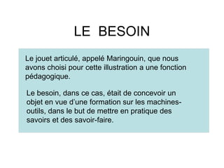 LE BESOIN
Le jouet articulé, appelé Maringouin, que nous
avons choisi pour cette illustration a une fonction
pédagogique.
Le besoin, dans ce cas, était de concevoir un
objet en vue d’une formation sur les machines-
outils, dans le but de mettre en pratique des
savoirs et des savoir-faire.
 