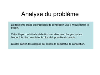 Analyse du problème
La deuxième étape du processus de conception vise à mieux définir le
besoin.
Cette étape conduit à la rédaction du cahier des charges, qui est
l’énoncé le plus complet et le plus clair possible du besoin.
C’est le cahier des charges qui oriente la démarche de conception.
 