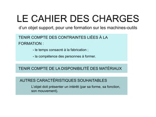 TENIR COMPTE DES CONTRAINTES LIÉES À LA
FORMATION :
- le temps consacré à la fabrication ;
- la compétence des personnes à former.
LE CAHIER DES CHARGES
d’un objet support, pour une formation sur les machines-outils
TENIR COMPTE DE LA DISPONIBILITÉ DES MATÉRIAUX
AUTRES CARACTÉRISTIQUES SOUHAITABLES
L’objet doit présenter un intérêt (par sa forme, sa fonction,
son mouvement).
 