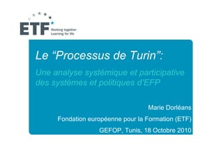 Le “Processus de Turin”:
Une analyse systémique et participative
des systèmes et politiques d’EFP

                                  Marie Dorléans
     Fondation européenne pour la Formation (ETF)
                  GEFOP, Tunis, 18 Octobre 2010
 