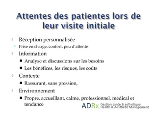  Réception personnalisée
 Prise en charge, confort, peu d’attente
 Information
 Analyse et discussions sur les besoins
 Les bénéfices, les risques, les coûts
 Contexte
 Rassurant, sans pression,
 Environnement
 Propre, accueillant, calme, professionnel, médical et
tendance
 
