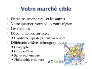 Primaire, secondaire...et les autres
 Votre quartier, votre ville, votre région
 Les femmes
 Dépend de vos services:
 Clarifier le type de patient par service
 Différents critères démographiques
 Géographie
 Groupe d’âge
 Statut économique
 Philosophie et culture
 