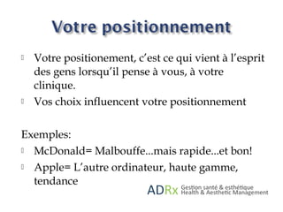  Votre positionement, c’est ce qui vient à l’esprit
des gens lorsqu’il pense à vous, à votre
clinique.
 Vos choix influencent votre positionnement
Exemples:
 McDonald= Malbouffe...mais rapide...et bon!
 Apple= L’autre ordinateur, haute gamme,
tendance
 
