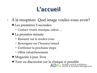  À la réception: Quel image voulez-vous avoir?
 Les premières 5 secondes:
 Contact visuel, musique, odeur…
 La première minute:
 Rassurer sur le rendez-vous
 Renseigner sur l’horaire/retard
 Confirmer la prochaine étape
 Offrir rafraîchissement
 Magazine à jour, livre
 Tour ou discussion sur la clinique si possible
 