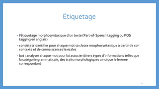 Étiquetage
• l’étiquetage morphosyntaxique d’un texte (Part-of-Speech tagging ou POS
tagging en anglais)
• consiste à identifier pour chaque mot sa classe morphosyntaxique à partir de son
contexte et de connaissances lexicales
• but : analyser chaque mot pour lui associer divers types d’informations telles que
la catégorie grammaticale, des traits morphologiques ainsi que le lemme
correspondant
12
 