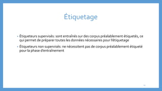 Étiquetage
• Étiqueteurs supervisés: sont entraînés sur des corpus préalablement étiquetés, ce
qui permet de préparer toutes les données nécessaires pour l’étiquetage
• Étiqueteurs non supervisés: ne nécessitent pas de corpus préalablement étiqueté
pour la phase d’entraînement
15
 