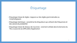 Étiquetage
• Etiquetage à base de règles: s’appuie sur des règles grammaticales ou
morphologiques
• Etiquetage statistique : caractérise les étiqueteurs qui utilisent des fréquences et
des calculs de probabilité
• Etiquetage à base de réseaux de neurones : rarement utilisée dans le domaine du
TAL à cause de ses difficultés d'application
16
 