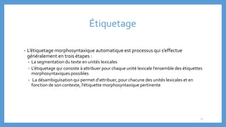 Étiquetage
• L’étiquetage morphosyntaxique automatique est processus qui s’effectue
généralement en trois étapes :
• La segmentation du texte en unités lexicales
• L’étiquetage qui consiste à attribuer pour chaque unité lexicale l’ensemble des étiquettes
morphosyntaxiques possibles
• La désambiguïsation qui permet d'attribuer, pour chacune des unités lexicales et en
fonction de son contexte, l'étiquette morphosyntaxique pertinente
17
 