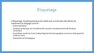 Étiquetage
• L’étiquetage morphosyntaxique est utilisé avec succès dans des tâches de
traitement du langage comme :
• la lemmatisation
• l’analyse syntaxique, où il constitue très souvent une phase amont de l’analyse
syntaxique
• la synthèse vocale (où il sert à désambiguïser les homographes comme en distinguant le
verbe du nom)
• l’extraction terminologique
18
 