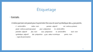 Étiquetage
• Exemple:
L'indice parisien est passé pour la première fois sous le seuil symbolique des 4 500 points.
L' : article défini indice : nom parisien : adjectif est : verbe au présent
passé : verbe au participe passé pour : préposition la : article défini
première : adjectif fois : nom sous : préposition le : article défini seuil : nom
symbolique : adjectif des : préposition 4 500 : valeur numérique points : nom
. : signe de ponctuation
19
 