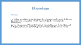 Étiquetage
• Treetagger
• un outil qui permet d'annoter un texte avec des informations sur les parties du discours
(genre de mots: noms, verbes, infinitifs et particules) et des informations de
lemmatisation
• permet l'étiquetage de l'Allemand, l'Anglais, le Français, l'Italien, le Deutch, l'Espagnol,
le Bulgare, Le Russe, le Grec, le Portuguais, le chinois et les textes français anciens
22
 