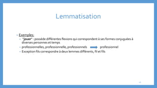 Lemmatisation
• Exemples:
• “jouer” : possède différentes flexions qui correspondent à ses formes conjuguées à
diverses personnes et temps
• professionnelles, professionnelle, professionnels professionnel
• Exception fils correspondre à deux lemmes différents, fil et fils
26
 